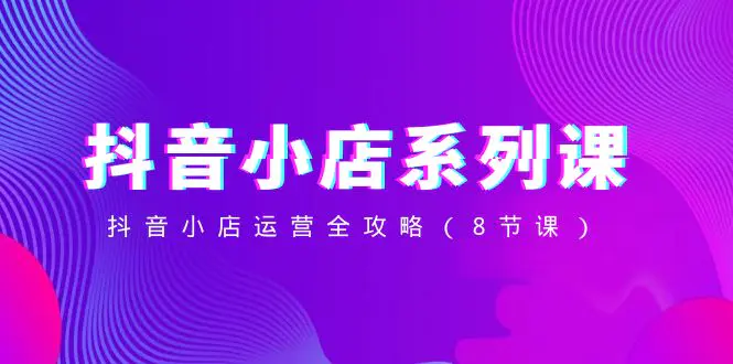 抖音小店-系列课，抖音小店运营全攻略（8节课）-梧桐有术