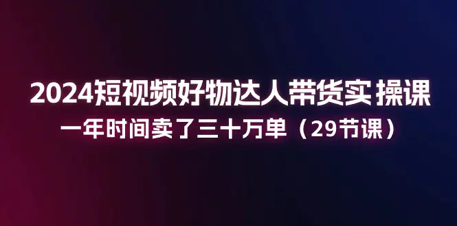 2024短视频好物达人带货实操课：一年时间卖了三十万单（29节课）-梧桐有术