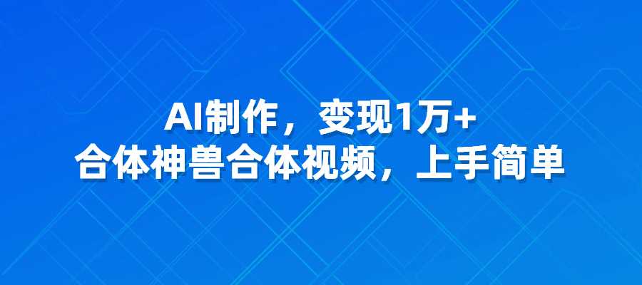 合体神兽合体视频，AI制作,变现1万+，上手简单-梧桐有术