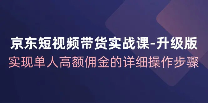 京东-短视频带货实战课-升级版，实现单人高额佣金的详细操作步骤-梧桐有术