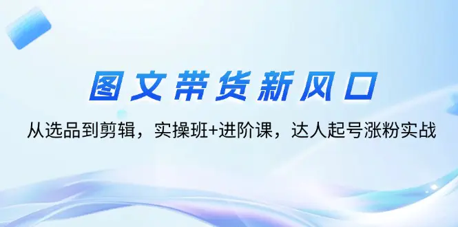 图文带货新风口：从选品到剪辑，实操班+进阶课，达人起号涨粉实战-梧桐有术